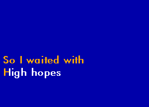 So I waited with
High hopes