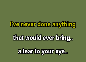 I've never done anything

that would ever bring..

a tear to your eye..