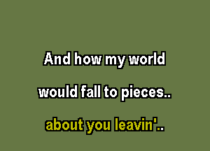 And how my world

would fall to pieces..

about you leavin'..