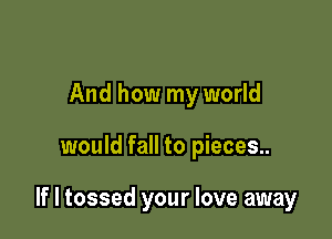 And how my world

would fall to pieces..

If I tossed your love away