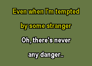 Even when I'm tempted

by some stranger
0h, there's never

any danger..