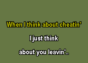 When lthink about cheatin'
ljust think

about you leavin'..