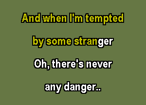 And when I'm tempted

by some stranger
0h, there's never

any danger..