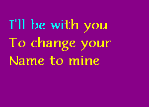 I'll be with you
To change your

Name to mine