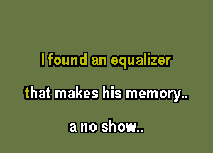 Ifound an equalizer

that makes his memory..

a no show..