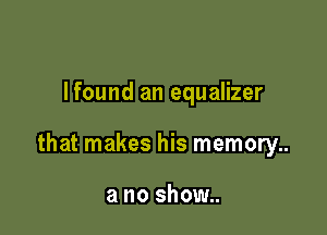 Ifound an equalizer

that makes his memory..

a no show..