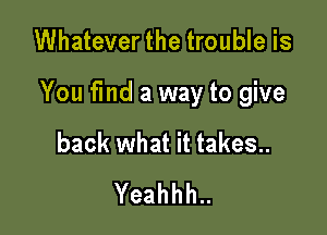 Whatever the trouble is

You fmd a way to give

back what it takes..
Yeahhh