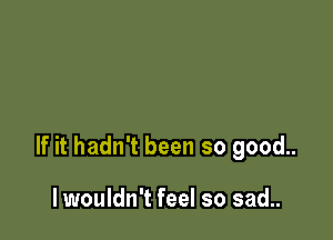 If it hadn't been so good..

lwouldn't feel so sad..