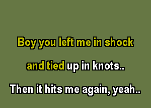 Boy you left me in shock

and tied up in knots..

Then it hits me again, yeah..