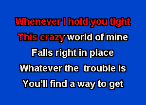 Whenever I hold you tight
This crazy world of mine
Falls right in place
Whatever the trouble is

Yowll fund a way to get I