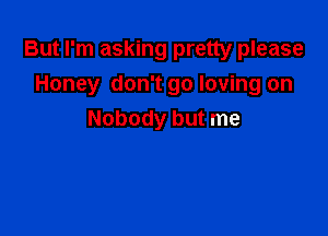 But I'm asking pretty please

Honey don't go loving on
Nobody but me