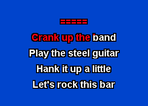 Crank up the band

Play the steel guitar
Hank it up a little
Let's rock this bar