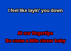 I feel like layin' you down

At our fingertips
So come a little closer baby