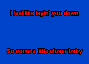 I feel like layin' you down

So come a little closer baby