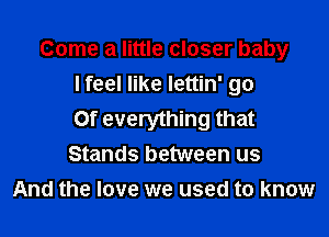 Come a little closer baby
lfeel like lettin' go

Of everything that
Stands between us
And the love we used to know