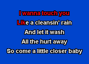 I wanna touch you

Like a cleansin' rain
And let it wash
All the hurt away
So come a little closer baby