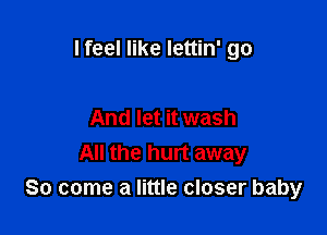 I feel like lettin' go

And let it wash
All the hurt away
So come a little closer baby