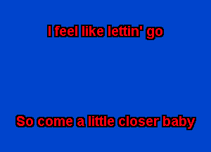 I feel like lettin' go

So come a little closer baby