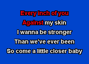 Every inch of you
Against my skin

I wanna be stronger
Than we've ever been
So come a little closer baby