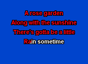 A rose garden
Along with the sunshine

There,s gotta be a little
Rain sometime