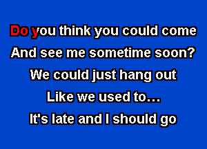 Do you think you could come
And see me sometime soon?
We could just hang out
Like we used to...

It's late and I should go