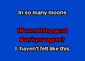 In so many moons

0f something good

Don't you agree?
I haven't felt like this
