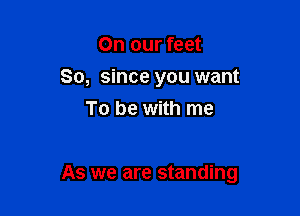 On our feet
So, since you want
To be with me

As we are standing