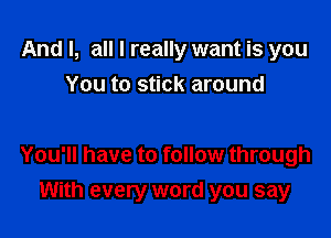 And I, all I really want is you
You to stick around

You'll have to follow through

With every word you say