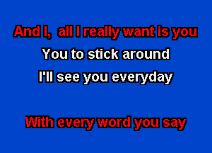 And I, all I really want is you
You to stick around
I'll see you everyday

With every word you say