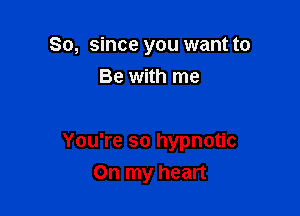 So, since you want to
Be with me

You're so hypnotic
On my heart