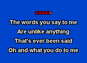 The words you say to me

Are unlike anything
That's ever been said
Oh and what you do to me