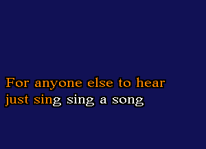 For anyone else to hear
just sing sing a song