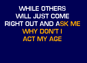 WHILE OTHERS
WILL JUST COME
RIGHT OUT AND ASK ME
WHY DON'T I
ACT MY AGE