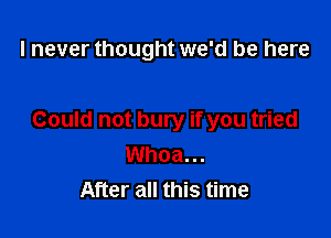 I never thought we'd be here

Could not bury if you tried
Whoa...
After all this time