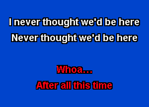 I never thought we'd be here
Never thought we'd be here

Whoa...
After all this time