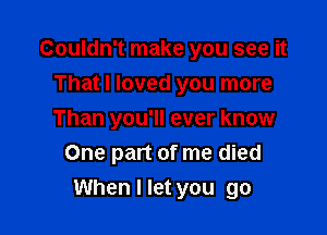 Couldn't make you see it
That I loved you more
Than you'll ever know

One part of me died

When I let you go