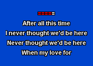 After all this time

I never thought we'd be here
Never thought we'd be here
When my love for