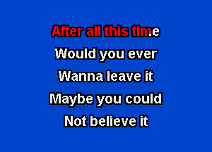 After all this time
Would you ever
Wanna leave it

Maybe you could
Not believe it