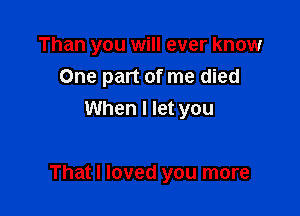Than you will ever know
One part of me died
When I let you

That I loved you more