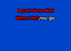 A part of me died
When I let you go