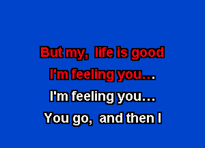 But my, life is good
I'm feeling you...

I'm feeling you...
You go, and then I