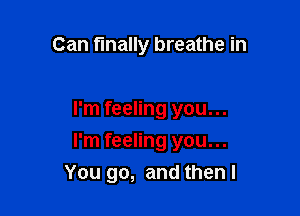 Can finally breathe in

I'm feeling you...
I'm feeling you...
You go, and then I