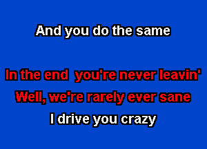 And you do the same

In the end you're never leavin'

Well, we're rarely ever sane
I drive you crazy