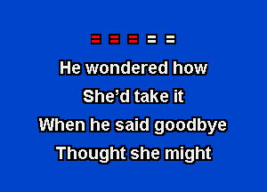 He wondered how
Shyd take it

When he said goodbye
Thought she might