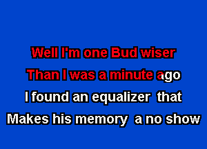 Well I'm one Bud wiser
Than I was a minute ago
Ifound an equalizer that

Makes his memory a no show