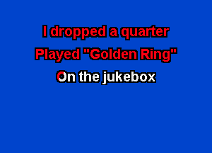 I dropped a quarter
Played Golden Ring

On the jukebox