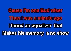 Cause I'm one Bud wiser

Than I was a minute ago

I found an equalizer that
Makes his memory a no show