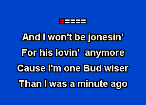 And I won't be jonesiw
For his lovin' anymore
Cause I'm one Bud wiser

Than I was a minute ago