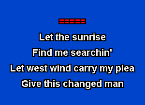 Let the sunrise
Find me searchin'

Let west wind carry my plea
Give this changed man