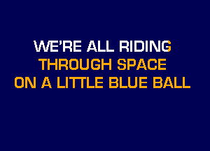 WERE ALL RIDING
THROUGH SPACE
ON A LITTLE BLUE BALL